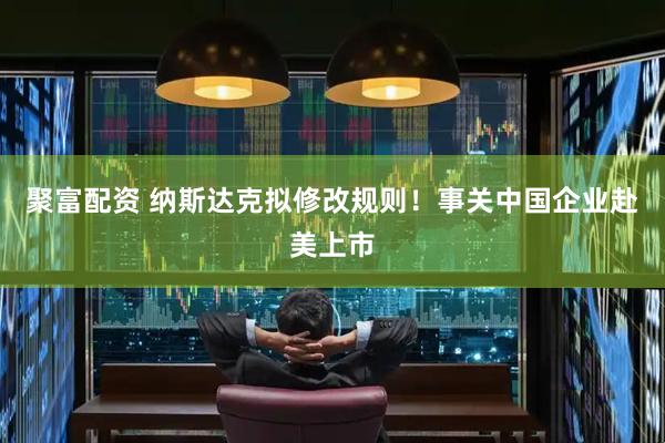 聚富配资 纳斯达克拟修改规则！事关中国企业赴美上市