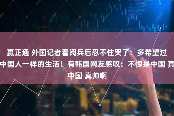 赢正通 外国记者看阅兵后忍不住哭了：多希望过上像中国人一样的生活！有韩国网友感叹：不愧是中国 真帅啊