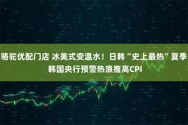 骆驼优配门店 冰美式变温水！日韩“史上最热”夏季 韩国央行预警热浪推高CPI