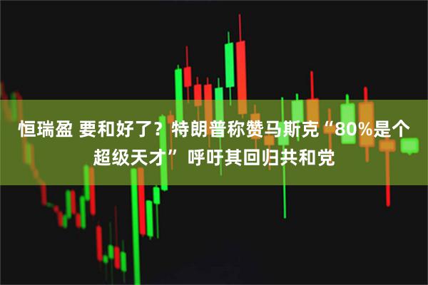 恒瑞盈 要和好了？特朗普称赞马斯克“80%是个超级天才” 呼吁其回归共和党