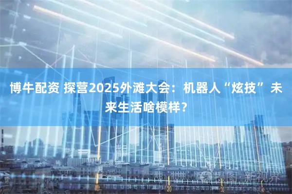博牛配资 探营2025外滩大会：机器人“炫技” 未来生活啥模样？