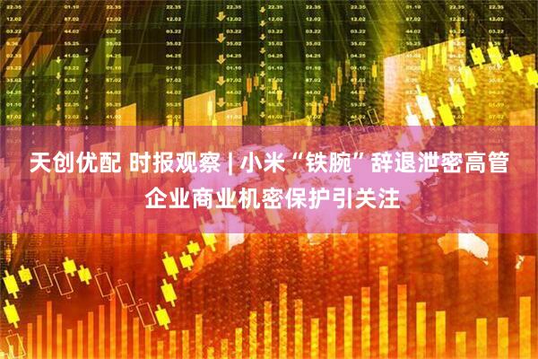 天创优配 时报观察 | 小米“铁腕”辞退泄密高管 企业商业机密保护引关注