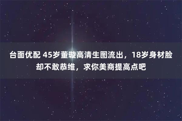 台面优配 45岁董璇高清生图流出，18岁身材脸却不敢恭维，求你美商提高点吧