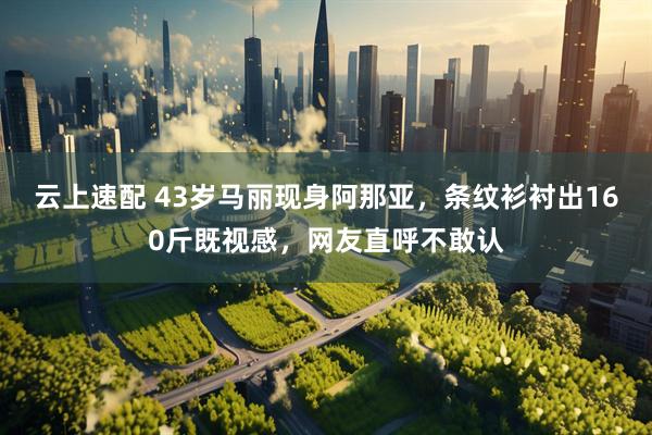 云上速配 43岁马丽现身阿那亚，条纹衫衬出160斤既视感，网友直呼不敢认