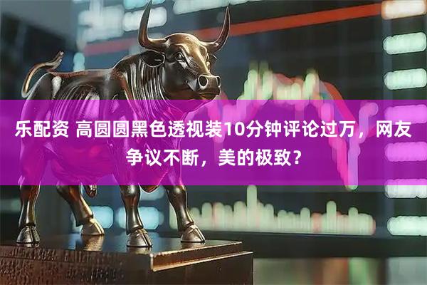 乐配资 高圆圆黑色透视装10分钟评论过万，网友争议不断，美的极致？