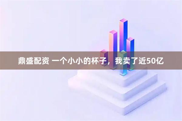 鼎盛配资 一个小小的杯子，我卖了近50亿