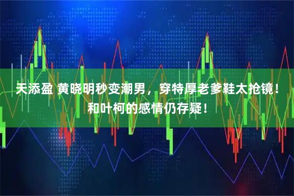 天添盈 黄晓明秒变潮男，穿特厚老爹鞋太抢镜！和叶柯的感情仍存疑！