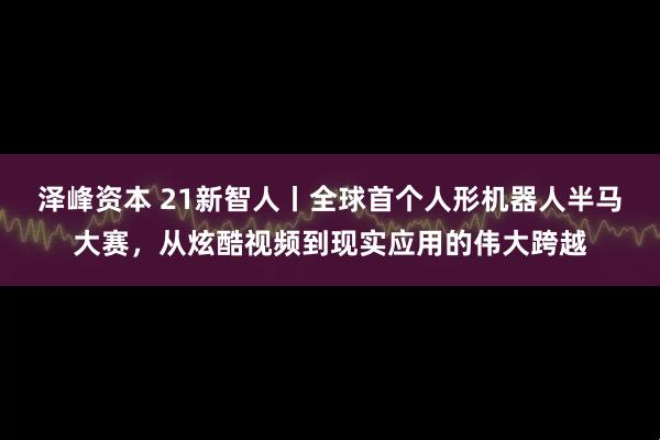 泽峰资本 21新智人丨全球首个人形机器人半马大赛，从炫酷视频到现实应用的伟大跨越