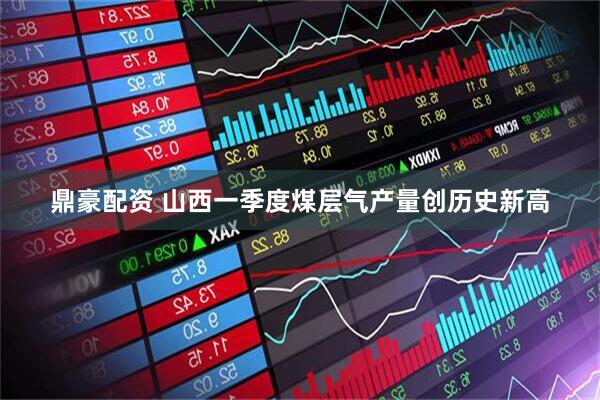 鼎豪配资 山西一季度煤层气产量创历史新高