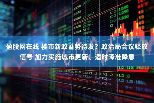 盈股网在线 楼市新政蓄势待发？政治局会议释放信号 加力实施城市更新、适时降准降息