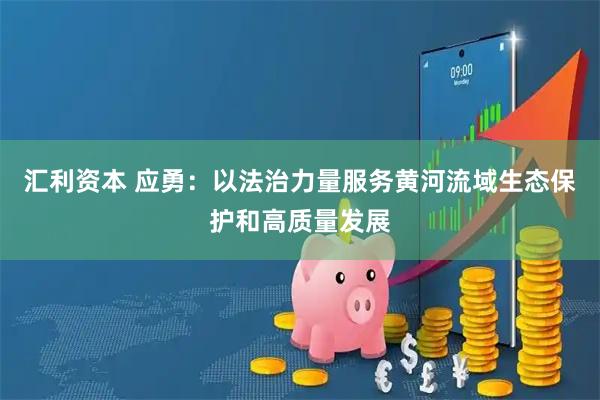 汇利资本 应勇：以法治力量服务黄河流域生态保护和高质量发展