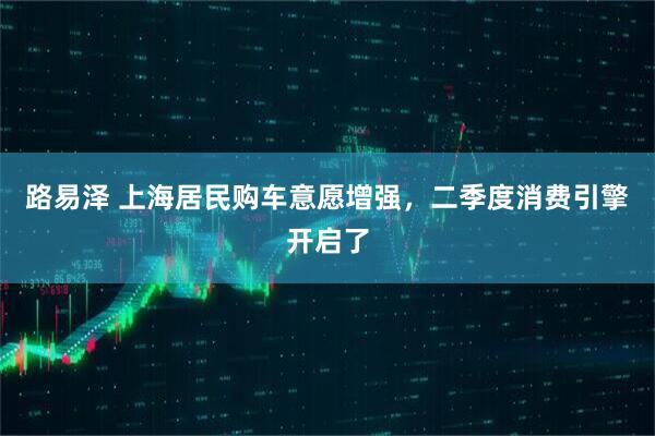 路易泽 上海居民购车意愿增强，二季度消费引擎开启了