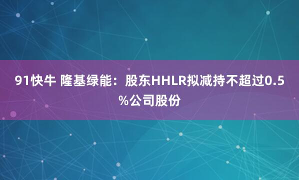91快牛 隆基绿能：股东HHLR拟减持不超过0.5%公司股份