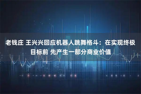 老钱庄 王兴兴回应机器人跳舞格斗：在实现终极目标前 先产生一部分商业价值