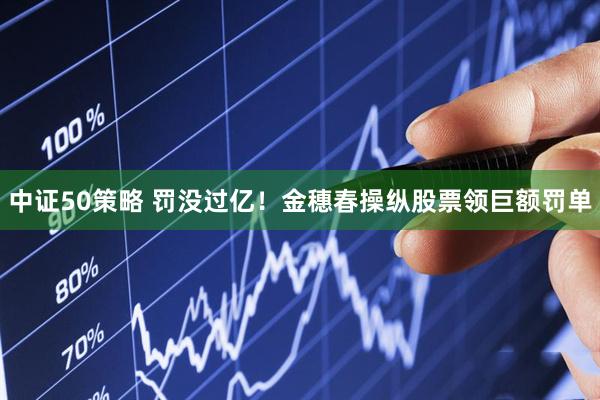 中证50策略 罚没过亿！金穗春操纵股票领巨额罚单