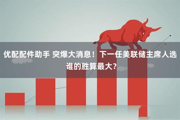 优配配件助手 突爆大消息！下一任美联储主席人选 谁的胜算最大？
