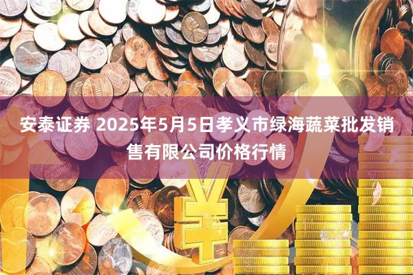 安泰证券 2025年5月5日孝义市绿海蔬菜批发销售有限公司价格行情