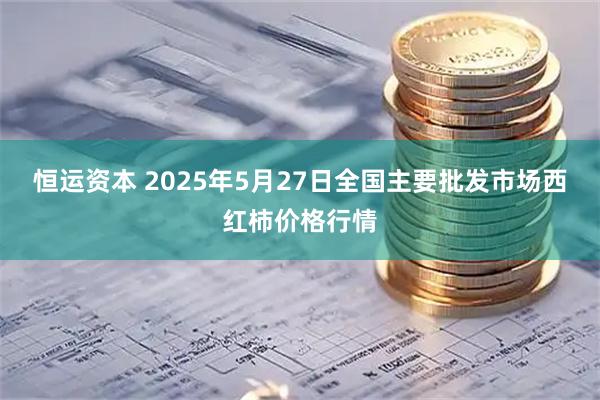 恒运资本 2025年5月27日全国主要批发市场西红柿价格行情