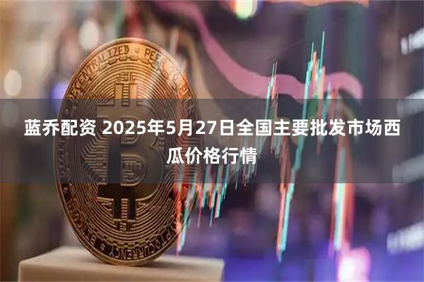 蓝乔配资 2025年5月27日全国主要批发市场西瓜价格行情