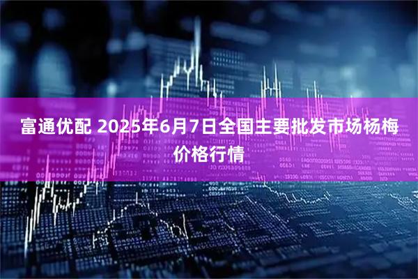 富通优配 2025年6月7日全国主要批发市场杨梅价格行情
