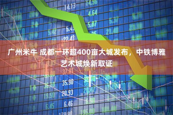 广州米牛 成都一环超400亩大城发布，中铁博雅艺术城焕新取证
