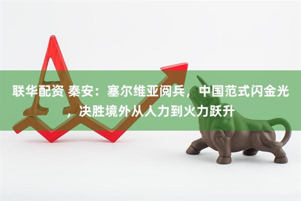 联华配资 秦安：塞尔维亚阅兵，中国范式闪金光，决胜境外从人力到火力跃升