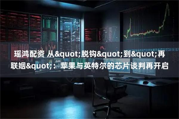 瑶鸿配资 从&quot;脱钩&quot;到&quot;再联姻&quot;：苹果与英特尔的芯片谈判再开启