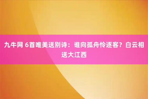 九牛网 6首唯美送别诗：谁向孤舟怜逐客？白云相送大江西
