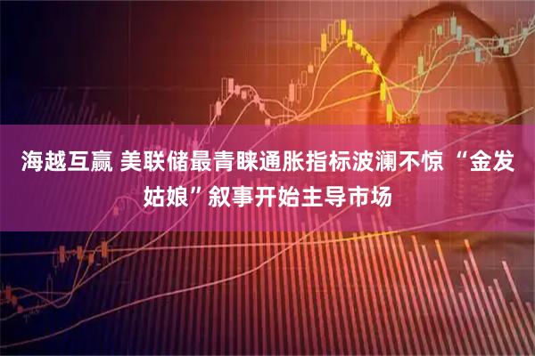海越互赢 美联储最青睐通胀指标波澜不惊 “金发姑娘”叙事开始主导市场