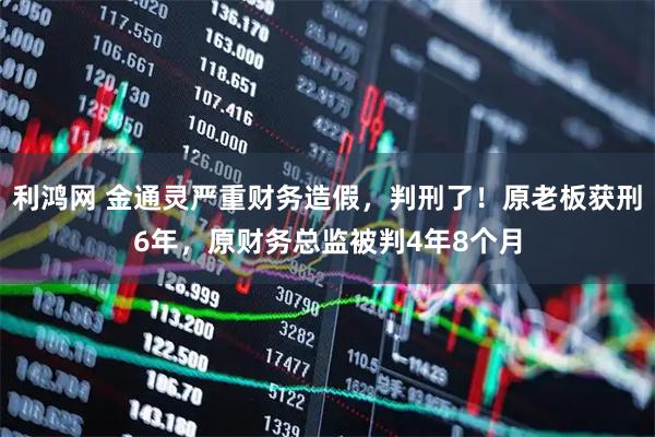 利鸿网 金通灵严重财务造假，判刑了！原老板获刑6年，原财务总监被判4年8个月