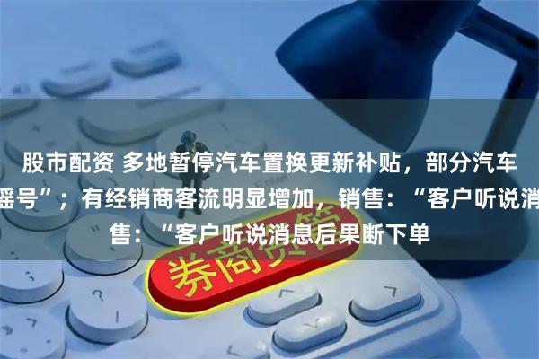 股市配资 多地暂停汽车置换更新补贴，部分汽车报废补贴需“摇号”；有经销商客流明显增加，销售：“客户听说消息后果断下单