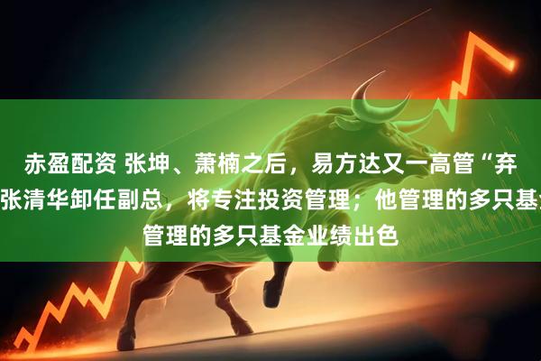 赤盈配资 张坤、萧楠之后，易方达又一高管“弃官从投”！张清华卸任副总，将专注投资管理；他管理的多只基金业绩出色