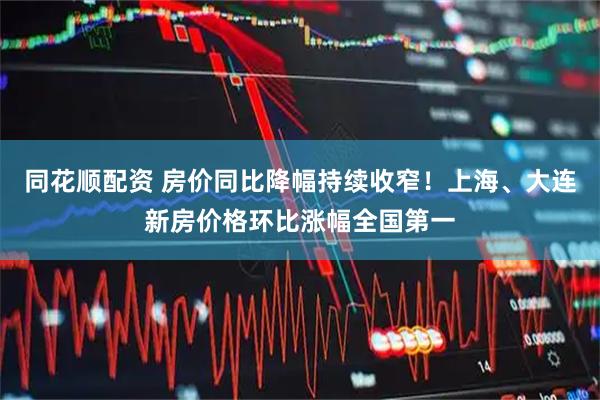 同花顺配资 房价同比降幅持续收窄！上海、大连新房价格环比涨幅全国第一