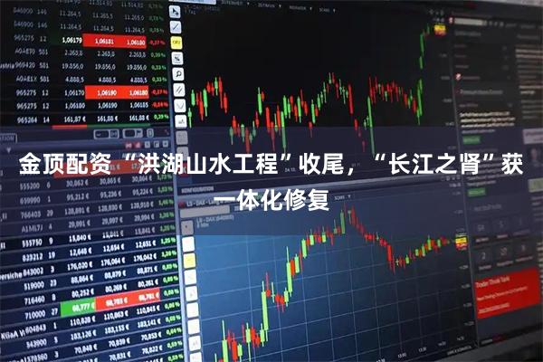 金顶配资 “洪湖山水工程”收尾，“长江之肾”获一体化修复