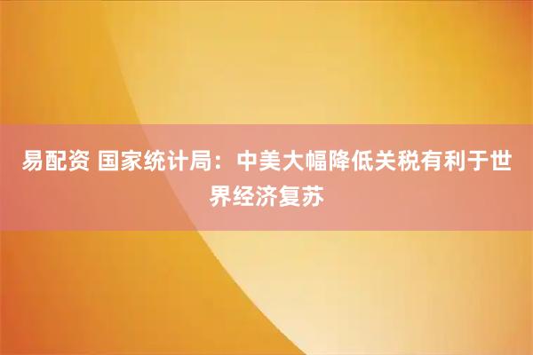 易配资 国家统计局：中美大幅降低关税有利于世界经济复苏