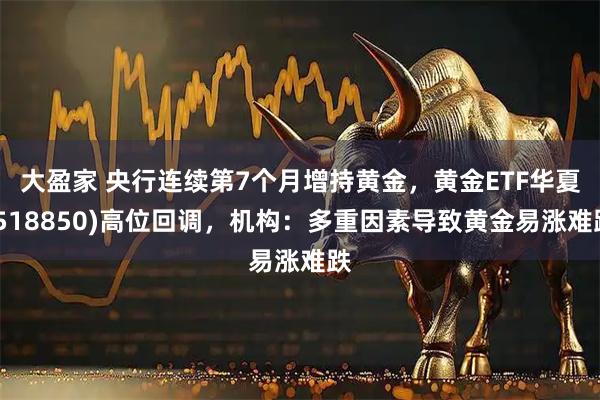大盈家 央行连续第7个月增持黄金，黄金ETF华夏(518850)高位回调，机构：多重因素导致黄金易涨难跌