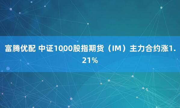 富腾优配 中证1000股指期货（IM）主力合约涨1.21%