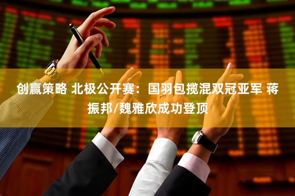 创赢策略 北极公开赛：国羽包揽混双冠亚军&#32;蒋振邦/魏雅欣成功登顶